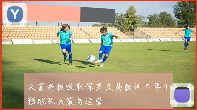 火箭老板吸取保罗交易教训不再干预球队决策与运营